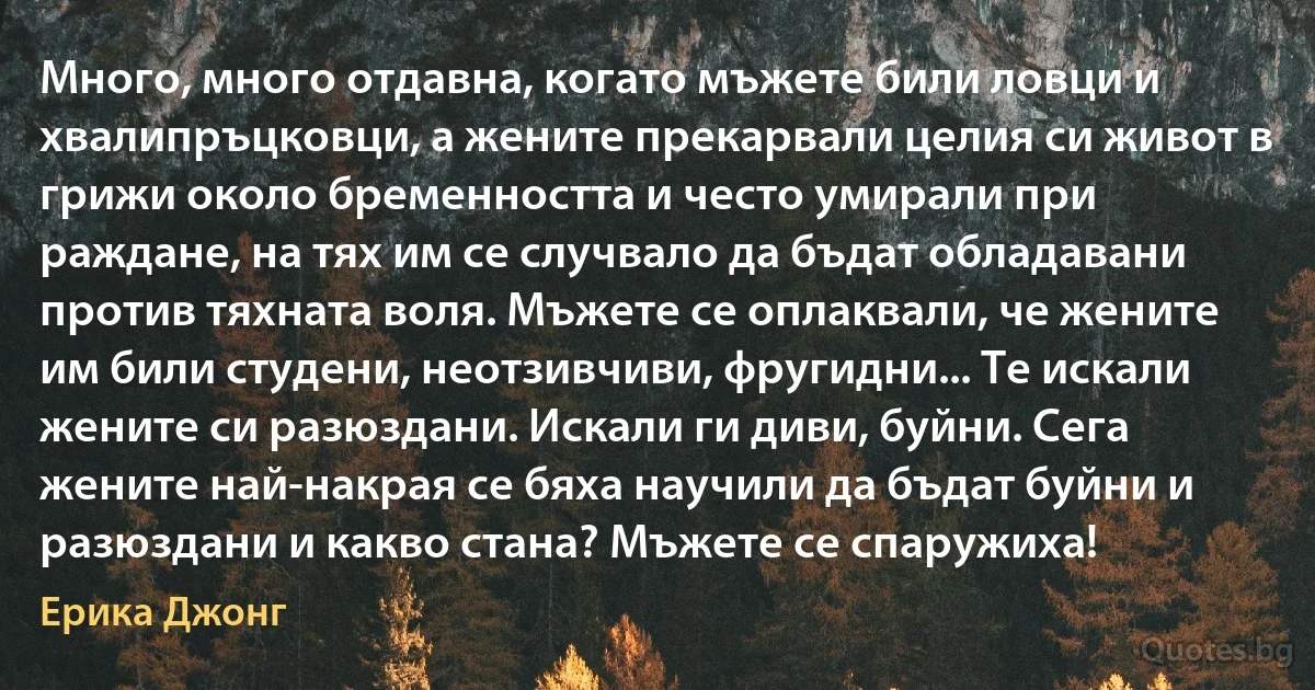 Много, много отдавна, когато мъжете били ловци и хвалипръцковци, а жените прекарвали целия си живот в грижи около бременността и често умирали при раждане, на тях им се случвало да бъдат обладавани против тяхната воля. Мъжете се оплаквали, че жените им били студени, неотзивчиви, фругидни... Те искали жените си разюздани. Искали ги диви, буйни. Сега жените най-накрая се бяха научили да бъдат буйни и разюздани и какво стана? Мъжете се спаружиха! (Ерика Джонг)