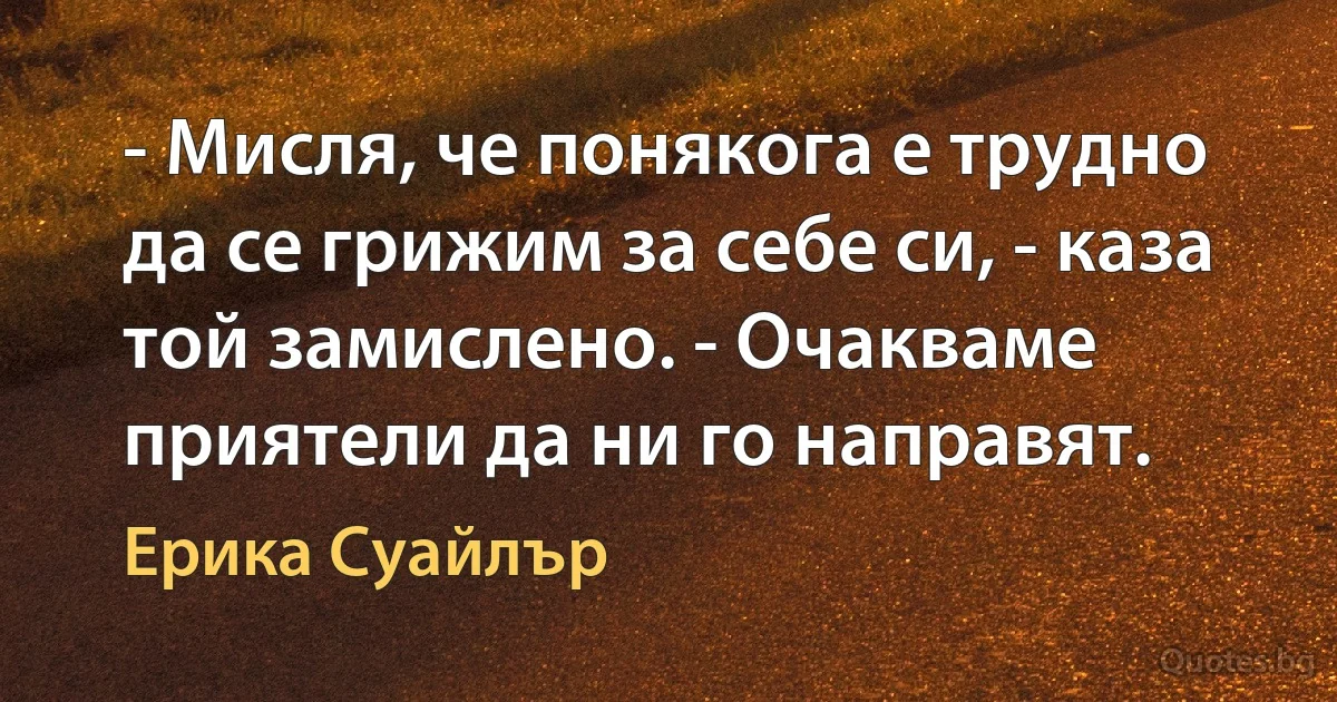 - Мисля, че понякога е трудно да се грижим за себе си, - каза той замислено. - Очакваме приятели да ни го направят. (Ерика Суайлър)