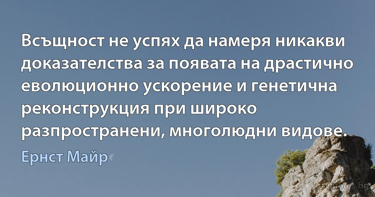 Всъщност не успях да намеря никакви доказателства за появата на драстично еволюционно ускорение и генетична реконструкция при широко разпространени, многолюдни видове. (Ернст Майр)