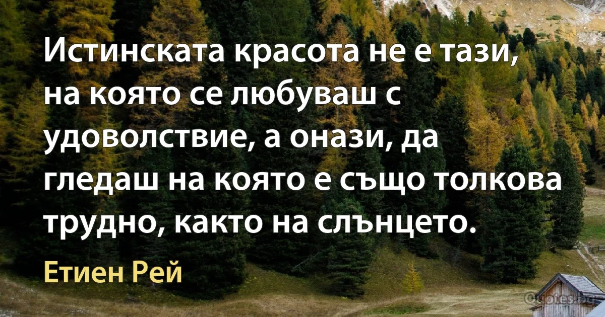 Истинската красота не е тази, на която се любуваш с удоволствие, а онази, да гледаш на която е също толкова трудно, както на слънцето. (Етиен Рей)