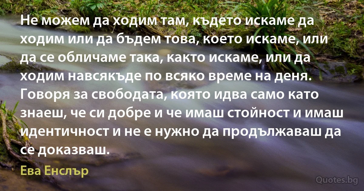 Не можем да ходим там, където искаме да ходим или да бъдем това, което искаме, или да се обличаме така, както искаме, или да ходим навсякъде по всяко време на деня. Говоря за свободата, която идва само като знаеш, че си добре и че имаш стойност и имаш идентичност и не е нужно да продължаваш да се доказваш. (Ева Енслър)