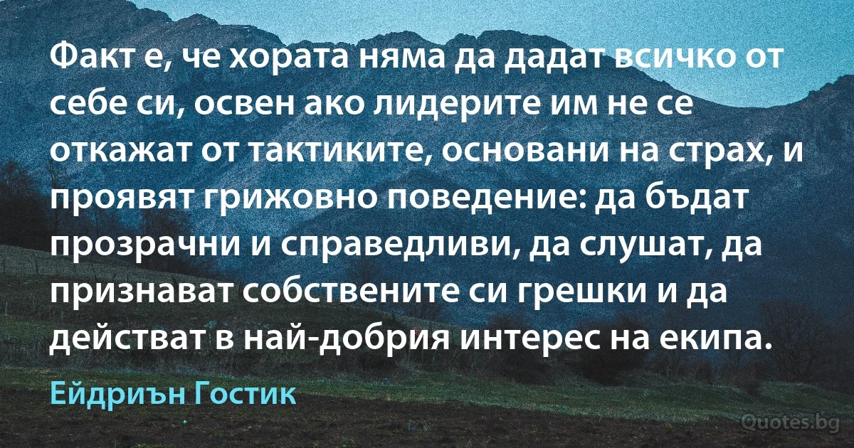 Факт е, че хората няма да дадат всичко от себе си, освен ако лидерите им не се откажат от тактиките, основани на страх, и проявят грижовно поведение: да бъдат прозрачни и справедливи, да слушат, да признават собствените си грешки и да действат в най-добрия интерес на екипа. (Ейдриън Гостик)