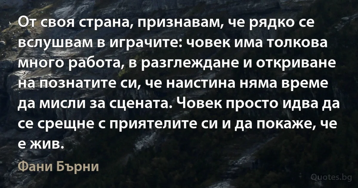 От своя страна, признавам, че рядко се вслушвам в играчите: човек има толкова много работа, в разглеждане и откриване на познатите си, че наистина няма време да мисли за сцената. Човек просто идва да се срещне с приятелите си и да покаже, че е жив. (Фани Бърни)