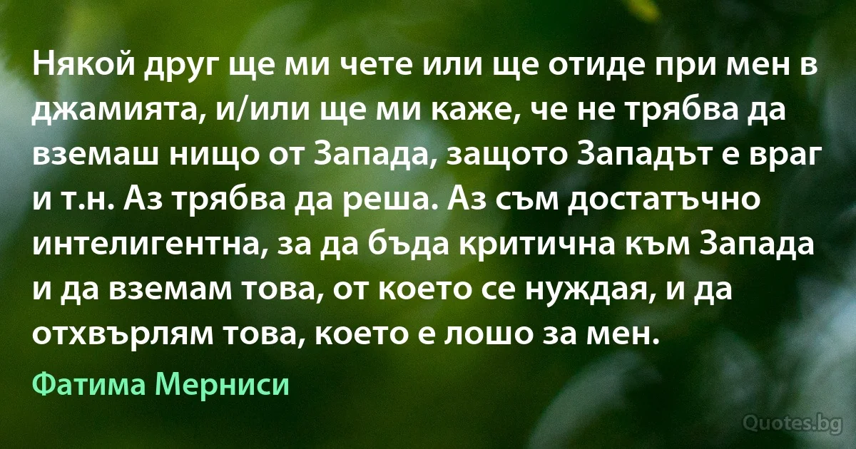 Някой друг ще ми чете или ще отиде при мен в джамията, и/или ще ми каже, че не трябва да вземаш нищо от Запада, защото Западът е враг и т.н. Аз трябва да реша. Аз съм достатъчно интелигентна, за да бъда критична към Запада и да вземам това, от което се нуждая, и да отхвърлям това, което е лошо за мен. (Фатима Мерниси)