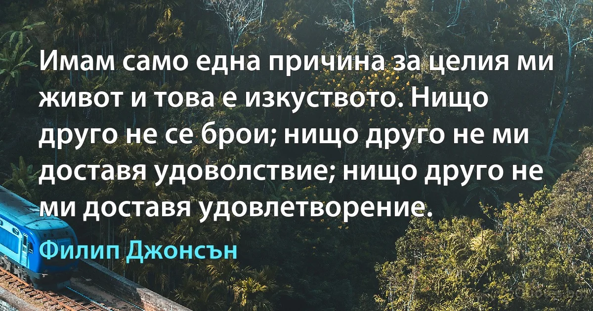 Имам само една причина за целия ми живот и това е изкуството. Нищо друго не се брои; нищо друго не ми доставя удоволствие; нищо друго не ми доставя удовлетворение. (Филип Джонсън)