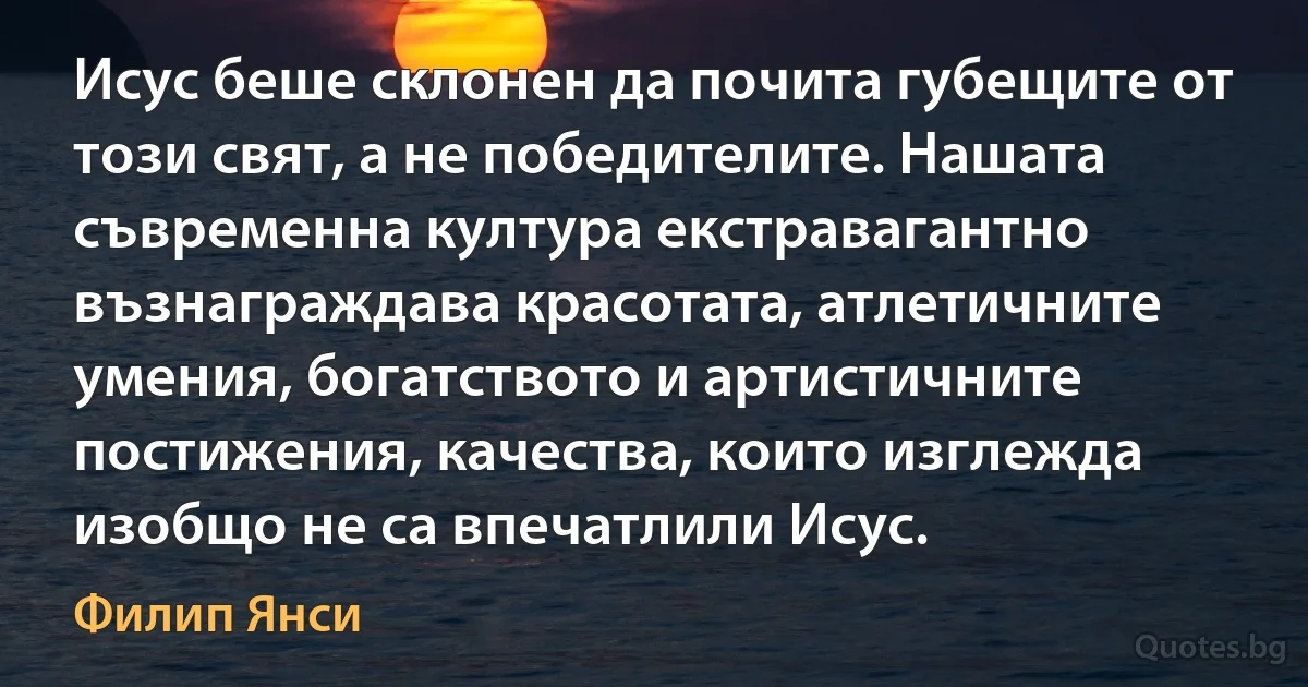 Исус беше склонен да почита губещите от този свят, а не победителите. Нашата съвременна култура екстравагантно възнаграждава красотата, атлетичните умения, богатството и артистичните постижения, качества, които изглежда изобщо не са впечатлили Исус. (Филип Янси)