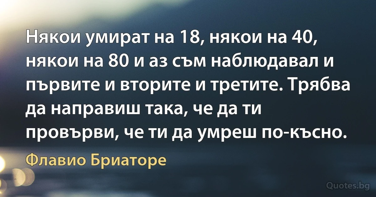 Някои умират на 18, някои на 40, някои на 80 и аз съм наблюдавал и първите и вторите и третите. Трябва да направиш така, че да ти провърви, че ти да умреш по-късно. (Флавио Бриаторе)