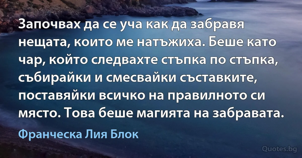 Започвах да се уча как да забравя нещата, които ме натъжиха. Беше като чар, който следвахте стъпка по стъпка, събирайки и смесвайки съставките, поставяйки всичко на правилното си място. Това беше магията на забравата. (Франческа Лия Блок)