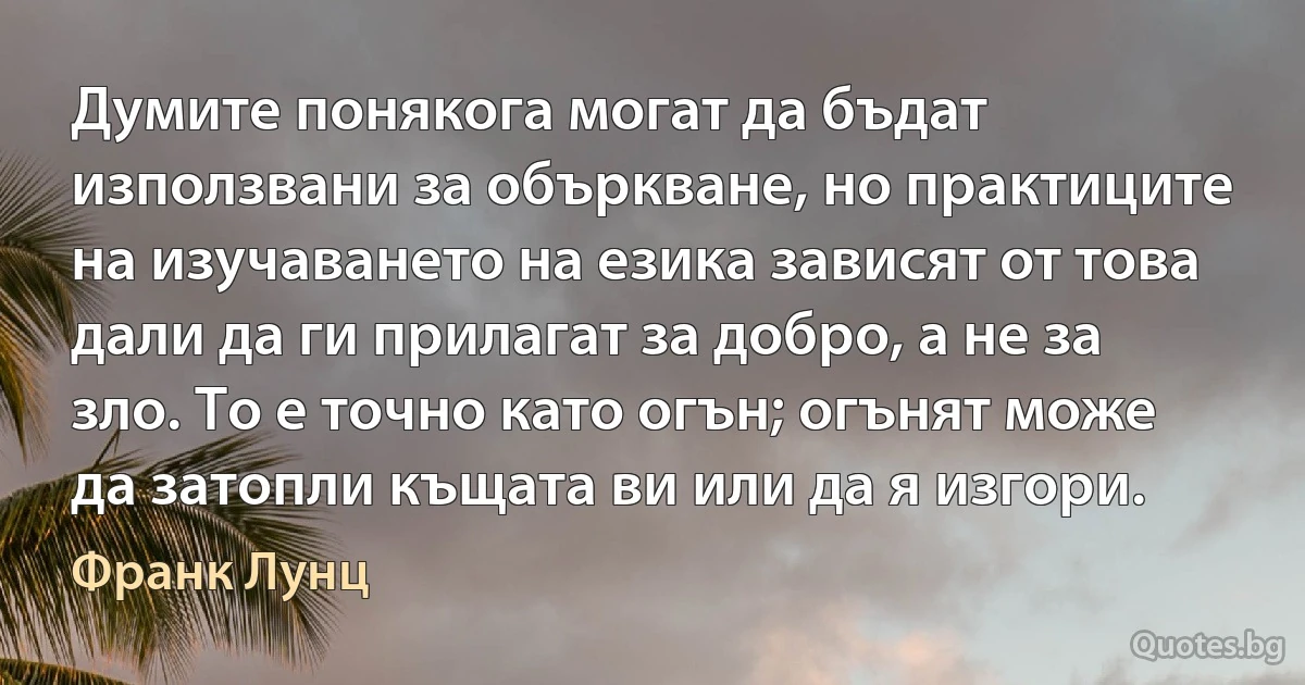 Думите понякога могат да бъдат използвани за объркване, но практиците на изучаването на езика зависят от това дали да ги прилагат за добро, а не за зло. То е точно като огън; огънят може да затопли къщата ви или да я изгори. (Франк Лунц)