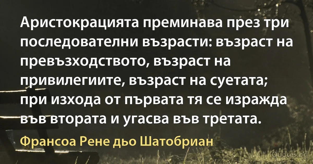 Аристокрацията преминава през три последователни възрасти: възраст на превъзходството, възраст на привилегиите, възраст на суетата; при изхода от първата тя се изражда във втората и угасва във третата. (Франсоа Рене дьо Шатобриан)