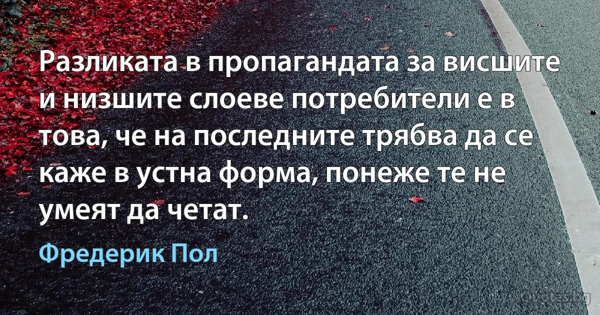 Разликата в пропагандата за висшите и низшите слоеве потребители е в това, че на последните трябва да се каже в устна форма, понеже те не умеят да четат. (Фредерик Пол)