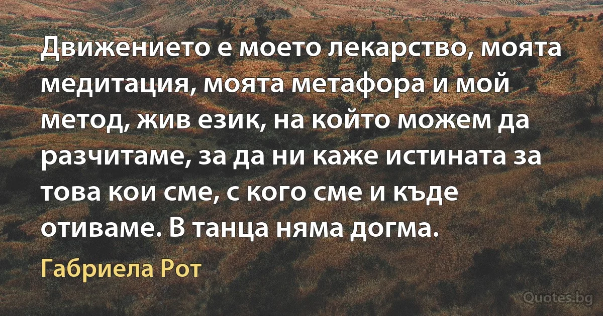 Движението е моето лекарство, моята медитация, моята метафора и мой метод, жив език, на който можем да разчитаме, за да ни каже истината за това кои сме, с кого сме и къде отиваме. В танца няма догма. (Габриела Рот)