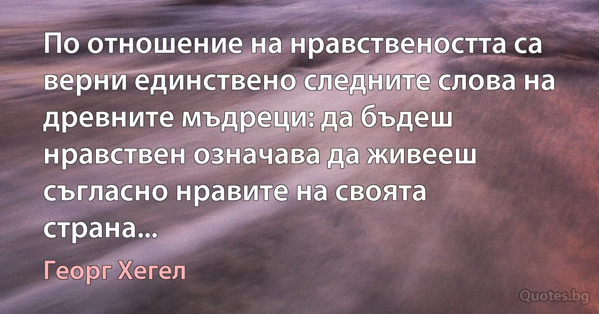 По отношение на нравствеността са верни единствено следните слова на древните мъдреци: да бъдеш нравствен означава да живееш съгласно нравите на своята страна... (Георг Хегел)