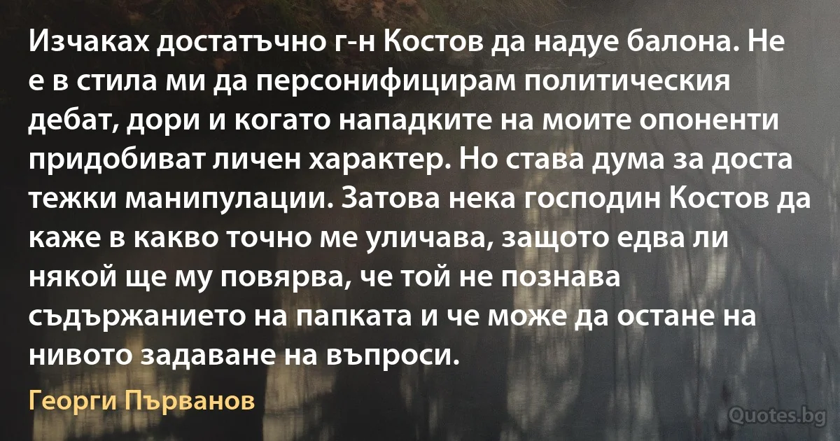 Изчаках достатъчно г-н Костов да надуе балона. Не е в стила ми да персонифицирам политическия дебат, дори и когато нападките на моите опоненти придобиват личен характер. Но става дума за доста тежки манипулации. Затова нека господин Костов да каже в какво точно ме уличава, защото едва ли някой ще му повярва, че той не познава съдържанието на папката и че може да остане на нивото задаване на въпроси. (Георги Първанов)