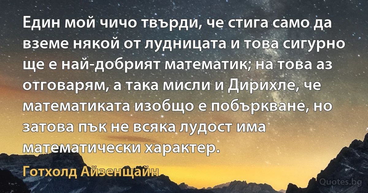 Един мой чичо твърди, че стига само да вземе някой от лудницата и това сигурно ще е най-добрият математик; на това аз отговарям, а така мисли и Дирихле, че математиката изобщо е побъркване, но затова пък не всяка лудост има математически характер. (Готхолд Айзенщайн)