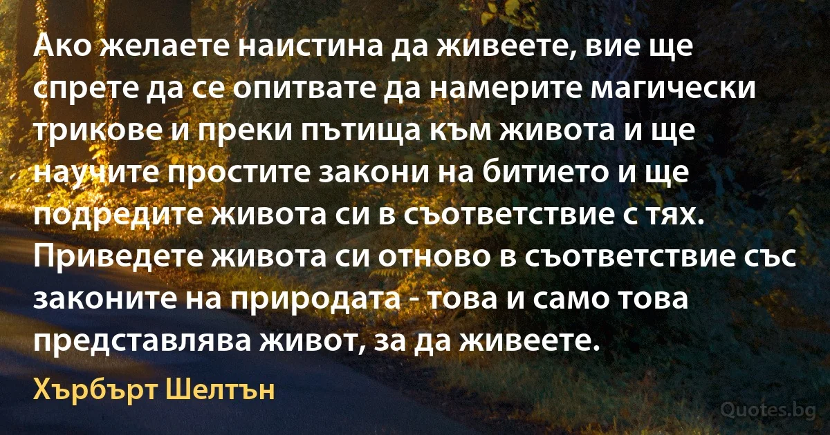 Ако желаете наистина да живеете, вие ще спрете да се опитвате да намерите магически трикове и преки пътища към живота и ще научите простите закони на битието и ще подредите живота си в съответствие с тях. Приведете живота си отново в съответствие със законите на природата - това и само това представлява живот, за да живеете. (Хърбърт Шелтън)