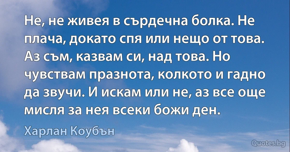 Не, не живея в сърдечна болка. Не плача, докато спя или нещо от това. Аз съм, казвам си, над това. Но чувствам празнота, колкото и гадно да звучи. И искам или не, аз все още мисля за нея всеки божи ден. (Харлан Коубън)