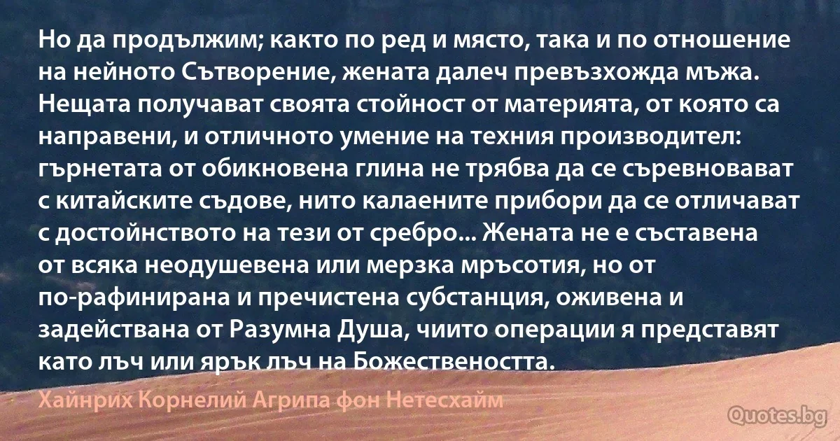 Но да продължим; както по ред и място, така и по отношение на нейното Сътворение, жената далеч превъзхожда мъжа. Нещата получават своята стойност от материята, от която са направени, и отличното умение на техния производител: гърнетата от обикновена глина не трябва да се съревновават с китайските съдове, нито калаените прибори да се отличават с достойнството на тези от сребро... Жената не е съставена от всяка неодушевена или мерзка мръсотия, но от по-рафинирана и пречистена субстанция, оживена и задействана от Разумна Душа, чиито операции я представят като лъч или ярък лъч на Божествеността. (Хайнрих Корнелий Агрипа фон Нетесхайм)