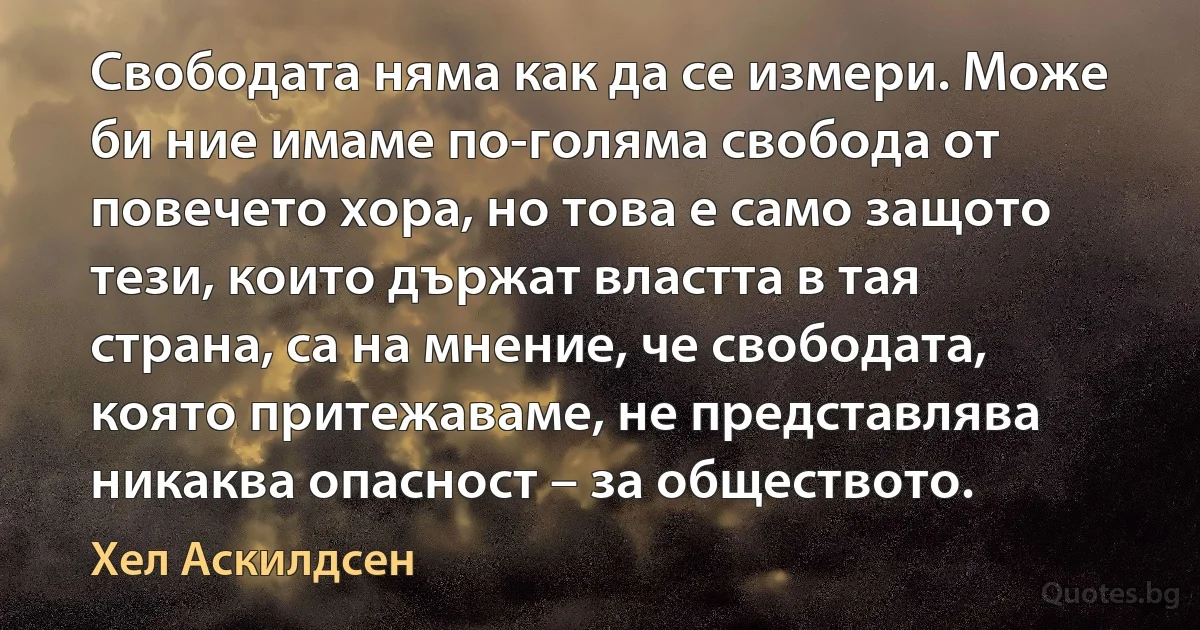 Свободата няма как да се измери. Може би ние имаме по-голяма свобода от повечето хора, но това е само защото тези, които държат властта в тая страна, са на мнение, че свободата, която притежаваме, не представлява никаква опасност – за обществото. (Хел Аскилдсен)