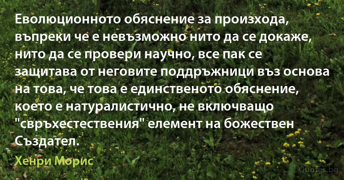 Еволюционното обяснение за произхода, въпреки че е невъзможно нито да се докаже, нито да се провери научно, все пак се защитава от неговите поддръжници въз основа на това, че това е единственото обяснение, което е натуралистично, не включващо "свръхестествения" елемент на божествен Създател. (Хенри Морис)