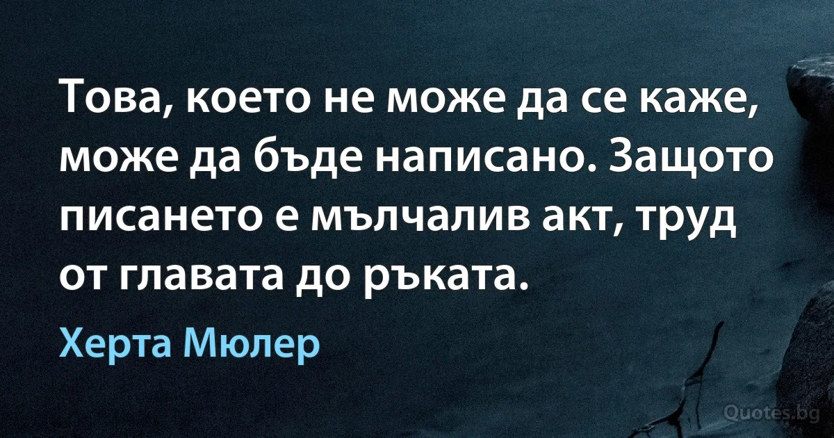 Това, което не може да се каже, може да бъде написано. Защото писането е мълчалив акт, труд от главата до ръката. (Херта Мюлер)