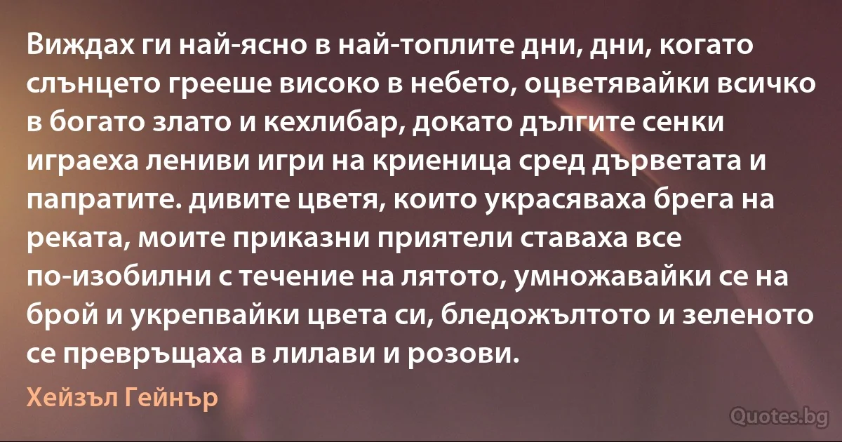 Виждах ги най-ясно в най-топлите дни, дни, когато слънцето грееше високо в небето, оцветявайки всичко в богато злато и кехлибар, докато дългите сенки играеха лениви игри на криеница сред дърветата и папратите. дивите цветя, които украсяваха брега на реката, моите приказни приятели ставаха все по-изобилни с течение на лятото, умножавайки се на брой и укрепвайки цвета си, бледожълтото и зеленото се превръщаха в лилави и розови. (Хейзъл Гейнър)