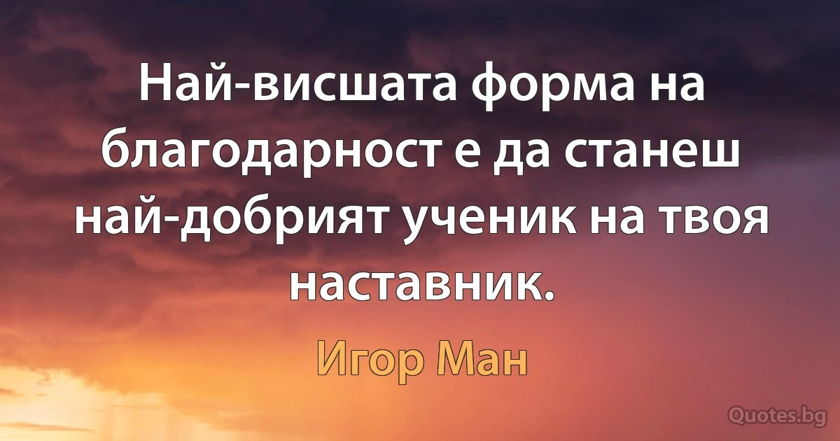 Най-висшата форма на благодарност е да станеш най-добрият ученик на твоя наставник. (Игор Ман)