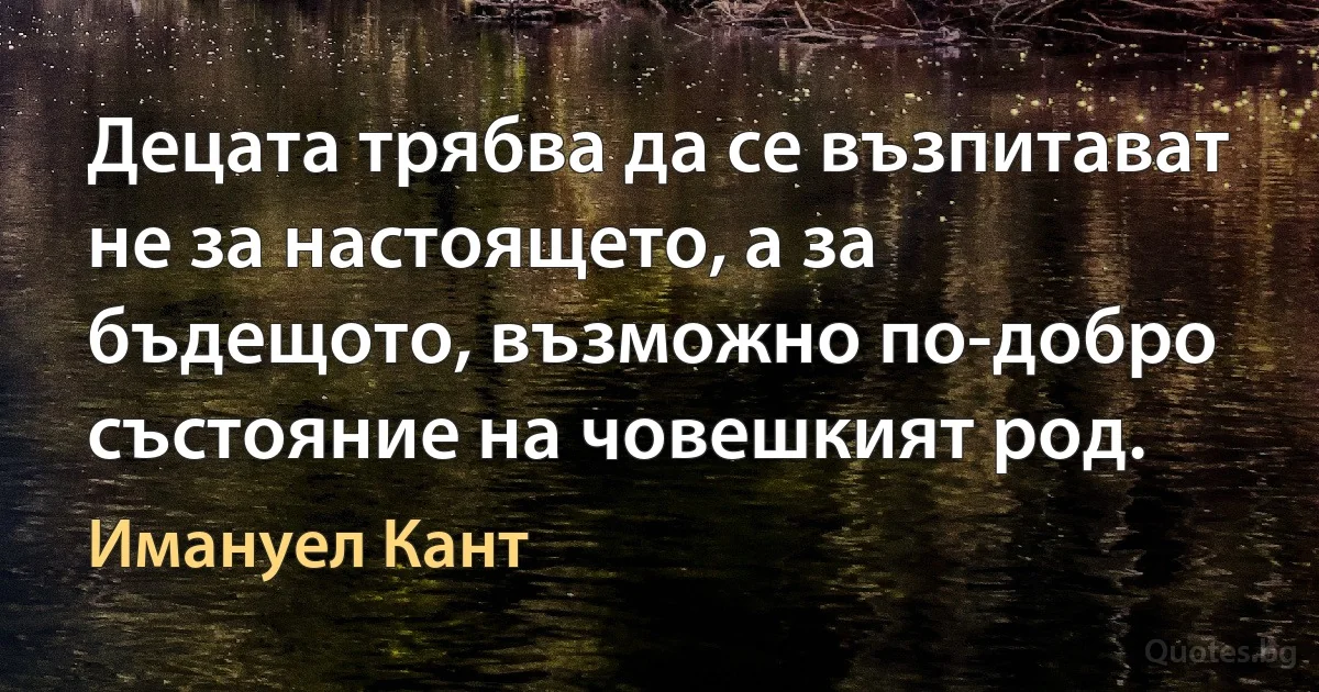 Децата трябва да се възпитават не за настоящето, а за бъдещото, възможно по-добро състояние на човешкият род. (Имануел Кант)