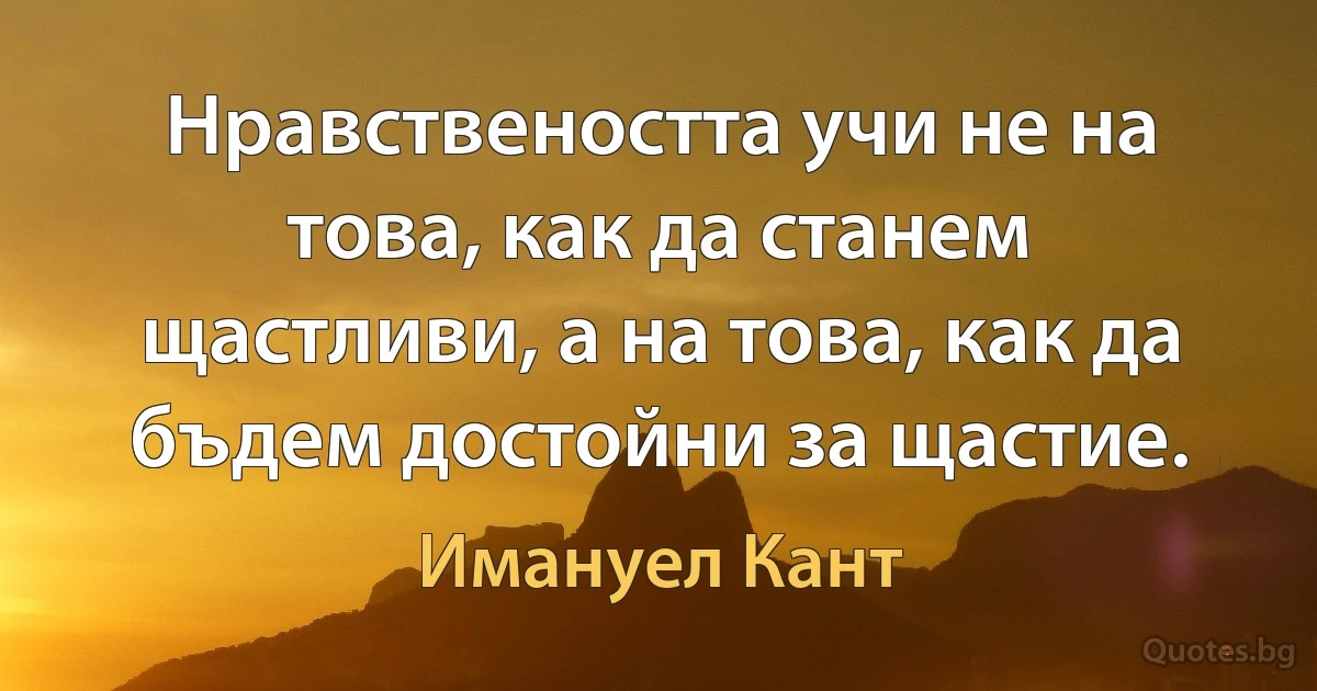 Нравствеността учи не на това, как да станем щастливи, а на това, как да бъдем достойни за щастие. (Имануел Кант)