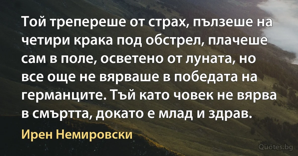 Той трепереше от страх, пълзеше на четири крака под обстрел, плачеше сам в поле, осветено от луната, но все още не вярваше в победата на германците. Тъй като човек не вярва в смъртта, докато е млад и здрав. (Ирен Немировски)