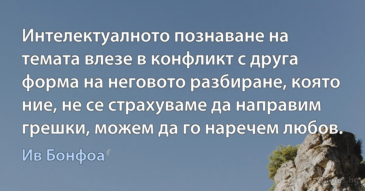 Интелектуалното познаване на темата влезе в конфликт с друга форма на неговото разбиране, която ние, не се страхуваме да направим грешки, можем да го наречем любов. (Ив Бонфоа)