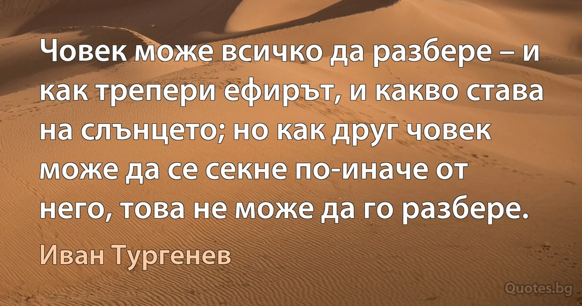 Човек може всичко да разбере – и как трепери ефирът, и какво става на слънцето; но как друг човек може да се секне по-иначе от него, това не може да го разбере. (Иван Тургенев)