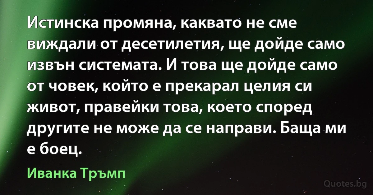 Истинска промяна, каквато не сме виждали от десетилетия, ще дойде само извън системата. И това ще дойде само от човек, който е прекарал целия си живот, правейки това, което според другите не може да се направи. Баща ми е боец. (Иванка Тръмп)