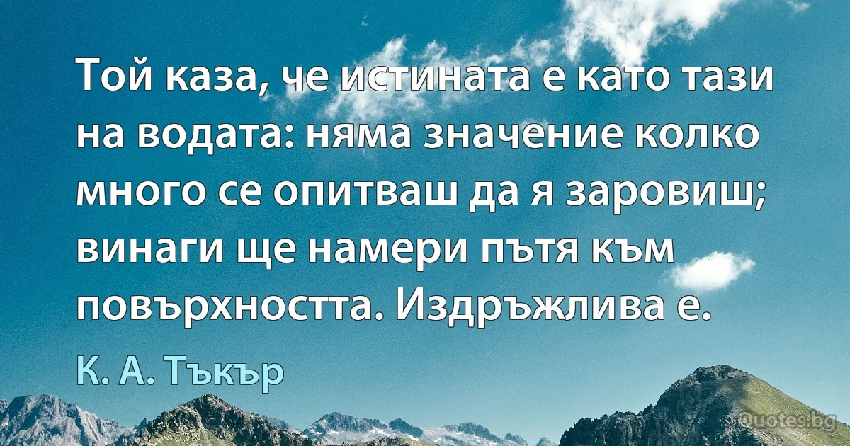 Той каза, че истината е като тази на водата: няма значение колко много се опитваш да я заровиш; винаги ще намери пътя към повърхността. Издръжлива е. (К. А. Тъкър)