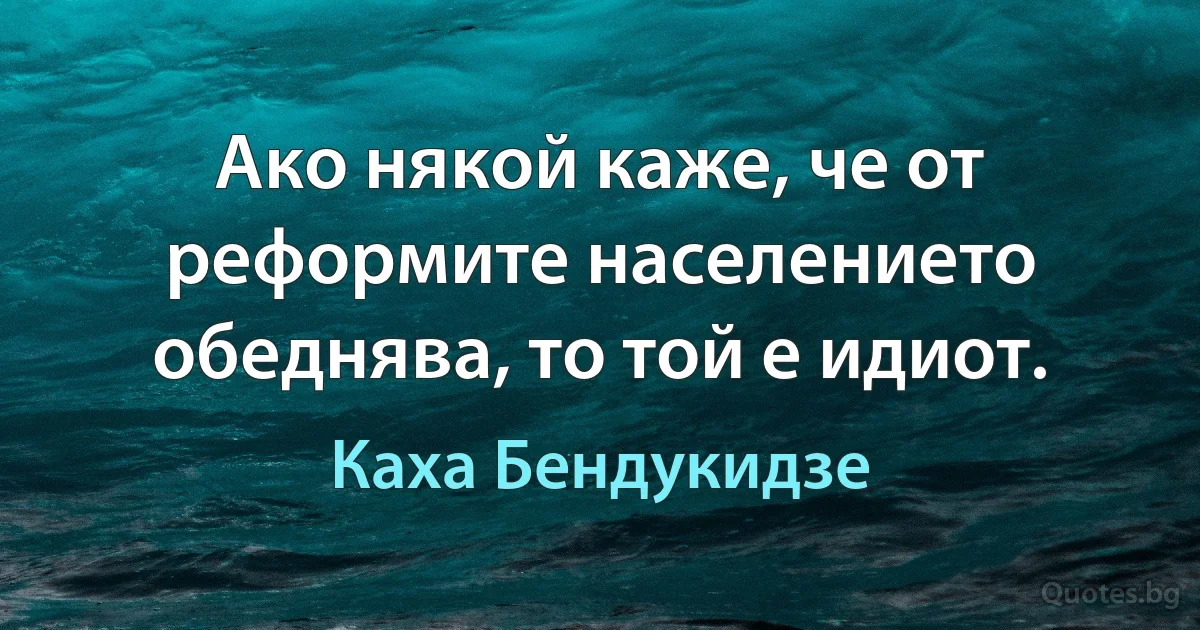 Ако някой каже, че от реформите населението обеднява, то той е идиот. (Каха Бендукидзе)