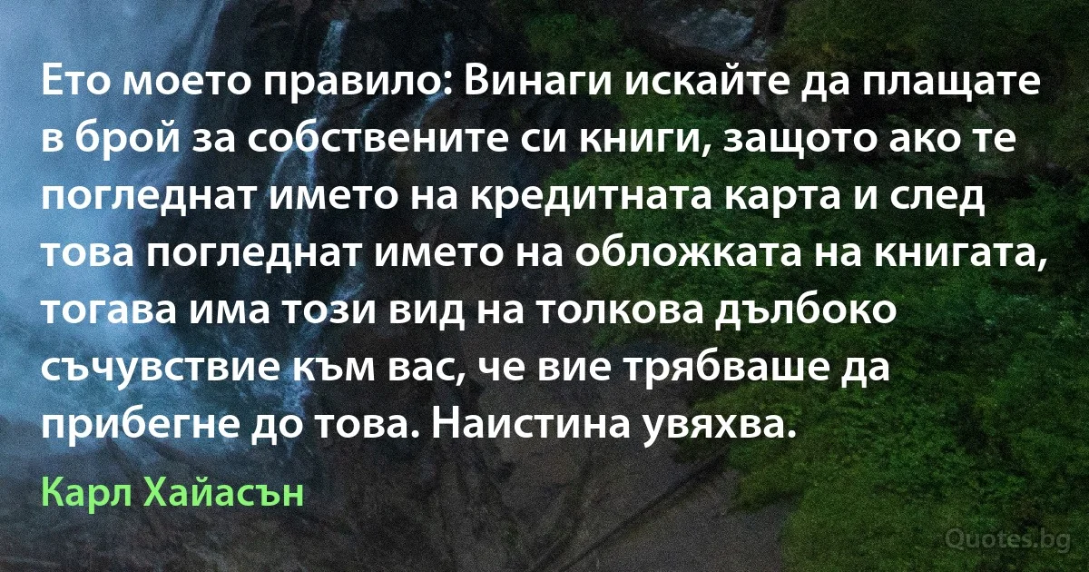 Ето моето правило: Винаги искайте да плащате в брой за собствените си книги, защото ако те погледнат името на кредитната карта и след това погледнат името на обложката на книгата, тогава има този вид на толкова дълбоко съчувствие към вас, че вие трябваше да прибегне до това. Наистина увяхва. (Карл Хайасън)