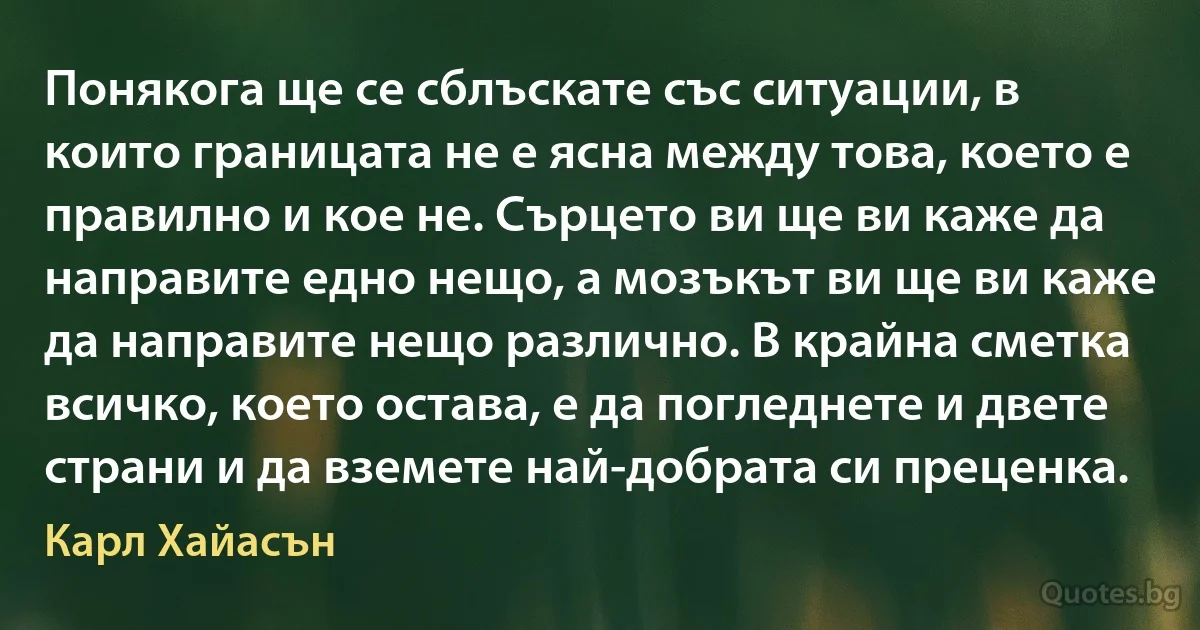 Понякога ще се сблъскате със ситуации, в които границата не е ясна между това, което е правилно и кое не. Сърцето ви ще ви каже да направите едно нещо, а мозъкът ви ще ви каже да направите нещо различно. В крайна сметка всичко, което остава, е да погледнете и двете страни и да вземете най-добрата си преценка. (Карл Хайасън)