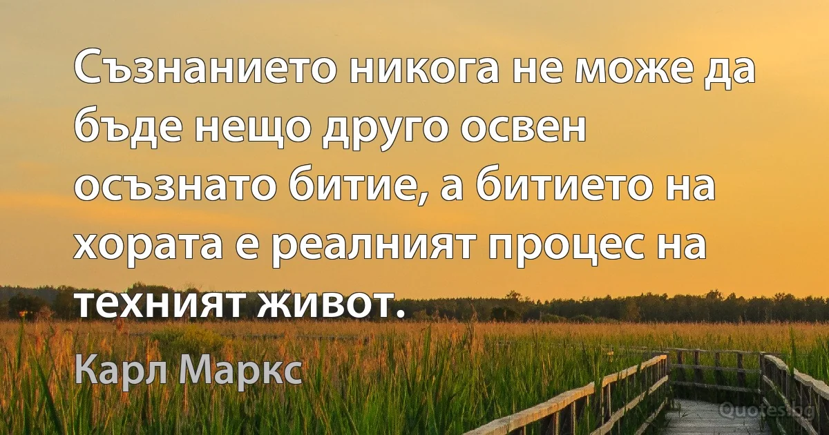 Съзнанието никога не може да бъде нещо друго освен осъзнато битие, а битието на хората е реалният процес на техният живот. (Карл Маркс)