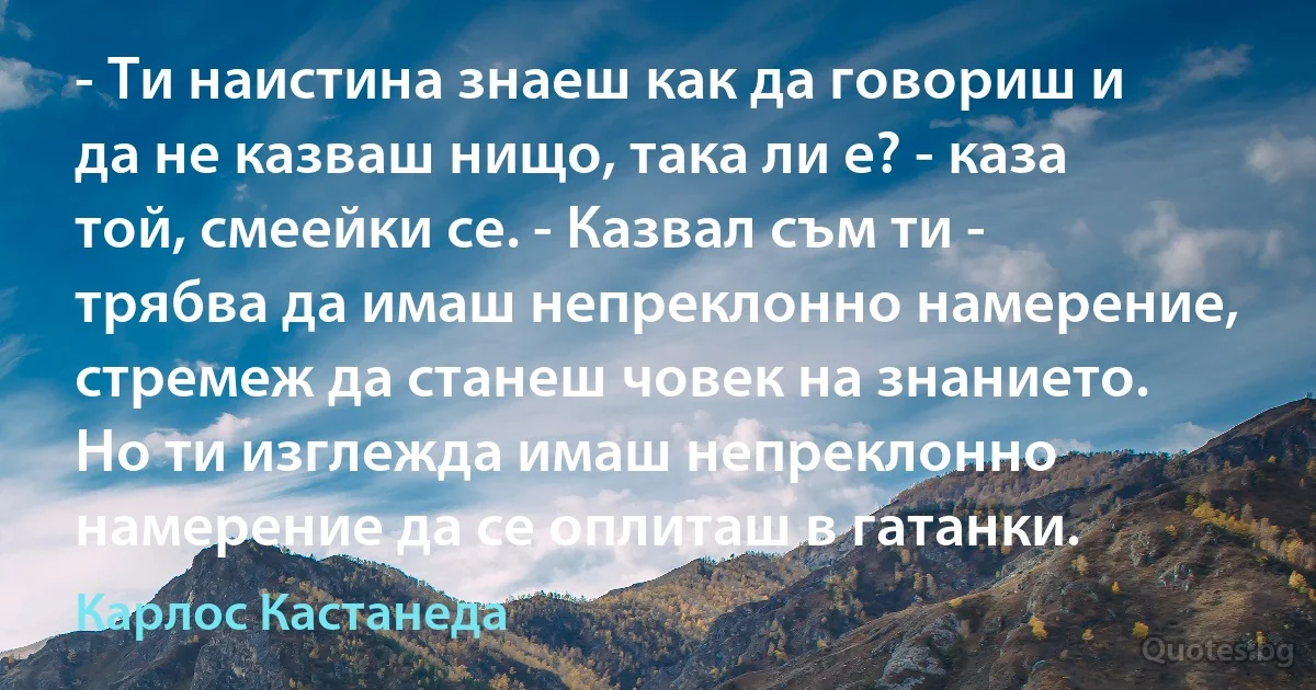 - Ти наистина знаеш как да говориш и да не казваш нищо, така ли е? - каза той, смеейки се. - Казвал съм ти - трябва да имаш непреклонно намерение, стремеж да станеш човек на знанието. Но ти изглежда имаш непреклонно намерение да се оплиташ в гатанки. (Карлос Кастанеда)