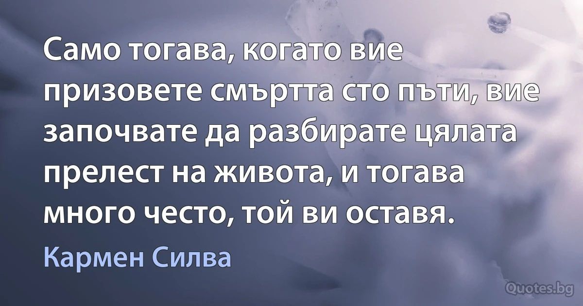 Само тогава, когато вие призовете смъртта сто пъти, вие започвате да разбирате цялата прелест на живота, и тогава много често, той ви оставя. (Кармен Силва)