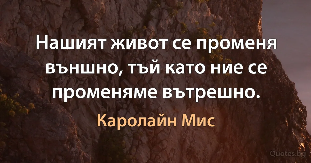 Нашият живот се променя външно, тъй като ние се променяме вътрешно. (Каролайн Мис)