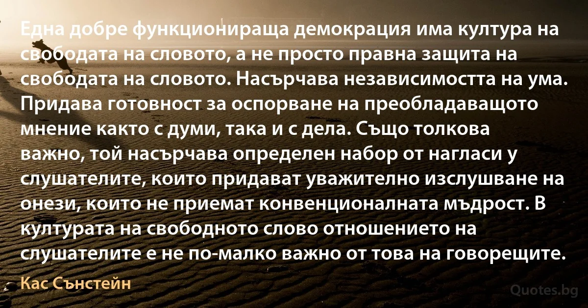 Една добре функционираща демокрация има култура на свободата на словото, а не просто правна защита на свободата на словото. Насърчава независимостта на ума. Придава готовност за оспорване на преобладаващото мнение както с думи, така и с дела. Също толкова важно, той насърчава определен набор от нагласи у слушателите, които придават уважително изслушване на онези, които не приемат конвенционалната мъдрост. В културата на свободното слово отношението на слушателите е не по-малко важно от това на говорещите. (Кас Сънстейн)