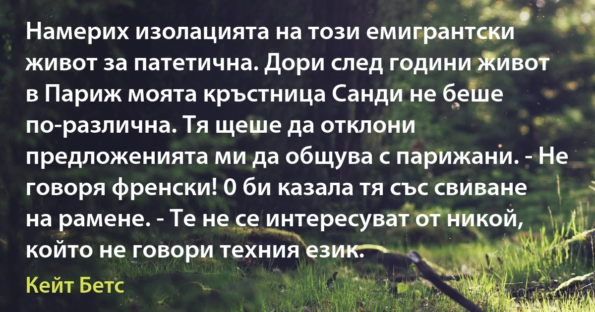 Намерих изолацията на този емигрантски живот за патетична. Дори след години живот в Париж моята кръстница Санди не беше по-различна. Тя щеше да отклони предложенията ми да общува с парижани. - Не говоря френски! 0 би казала тя със свиване на рамене. - Те не се интересуват от никой, който не говори техния език. (Кейт Бетс)