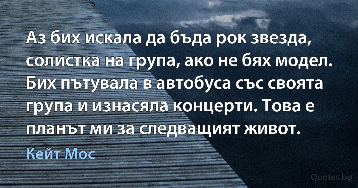 Аз бих искала да бъда рок звезда, солистка на група, ако не бях модел. Бих пътувала в автобуса със своята група и изнасяла концерти. Това е планът ми за следващият живот. (Кейт Мос)