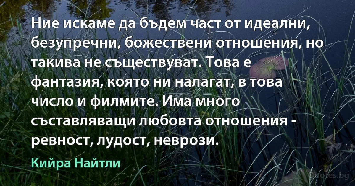 Ние искаме да бъдем част от идеални, безупречни, божествени отношения, но такива не съществуват. Това е фантазия, която ни налагат, в това число и филмите. Има много съставляващи любовта отношения - ревност, лудост, неврози. (Кийра Найтли)