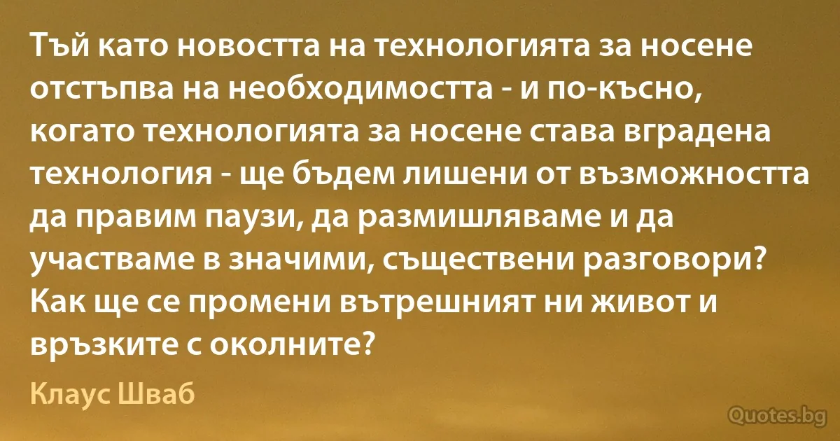 Тъй като новостта на технологията за носене отстъпва на необходимостта - и по-късно, когато технологията за носене става вградена технология - ще бъдем лишени от възможността да правим паузи, да размишляваме и да участваме в значими, съществени разговори? Как ще се промени вътрешният ни живот и връзките с околните? (Клаус Шваб)