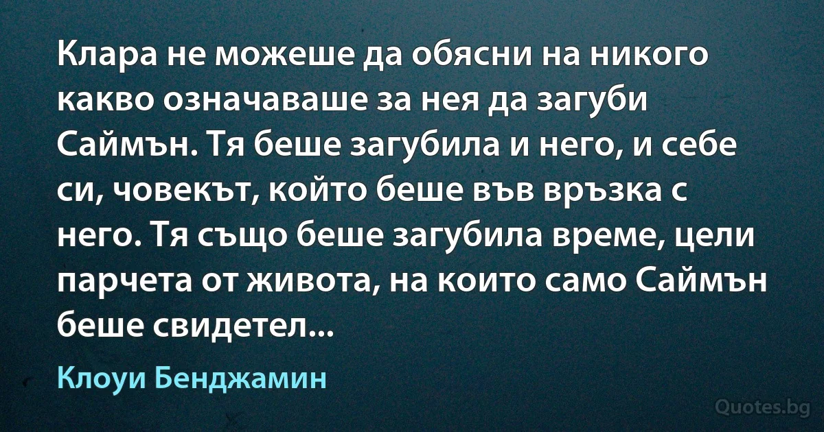 Клара не можеше да обясни на никого какво означаваше за нея да загуби Саймън. Тя беше загубила и него, и себе си, човекът, който беше във връзка с него. Тя също беше загубила време, цели парчета от живота, на които само Саймън беше свидетел... (Клоуи Бенджамин)