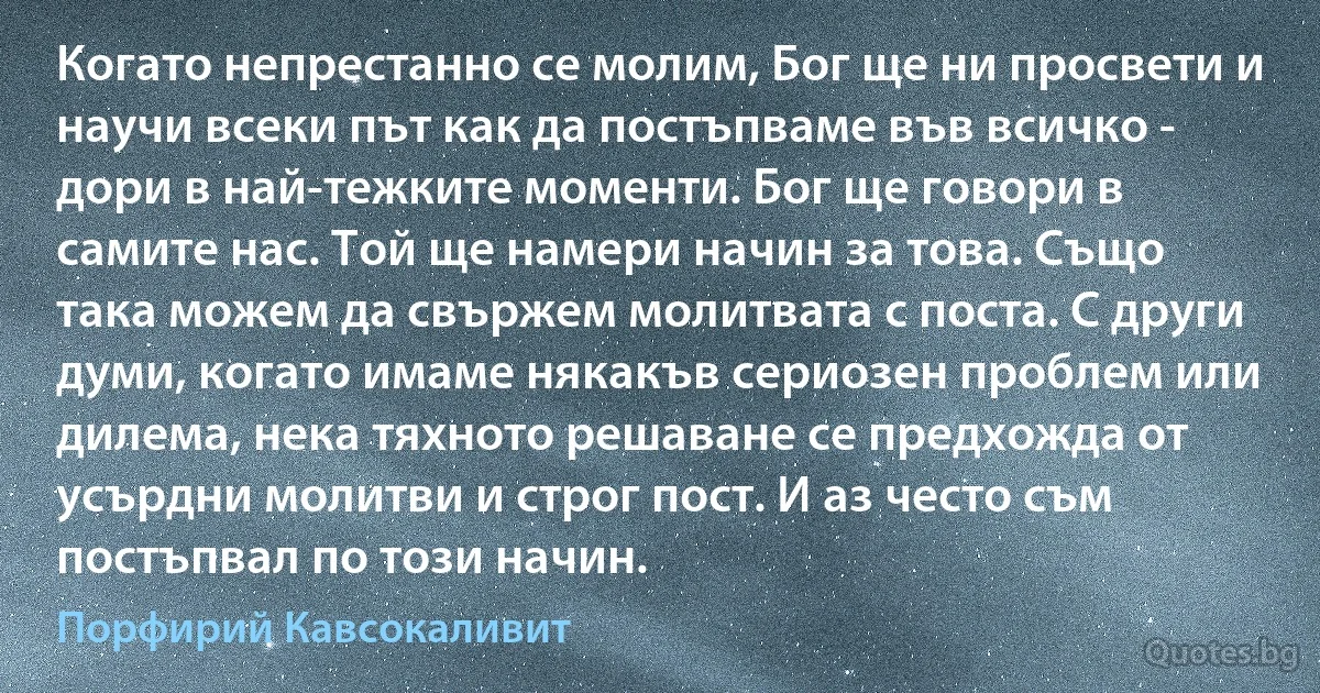 Когато непрестанно се молим, Бог ще ни просвети и научи всеки път как да постъпваме във всичко - дори в най-тежките моменти. Бог ще говори в самите нас. Той ще намери начин за това. Също така можем да свържем молитвата с поста. С други думи, когато имаме някакъв сериозен проблем или дилема, нека тяхното решаване се предхожда от усърдни молитви и строг пост. И аз често съм постъпвал по този начин. (Порфирий Кавсокаливит)