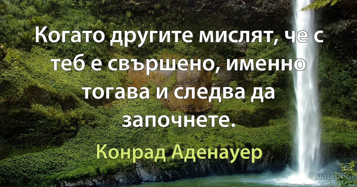 Когато другите мислят, че с теб е свършено, именно тогава и следва да започнете. (Конрад Аденауер)