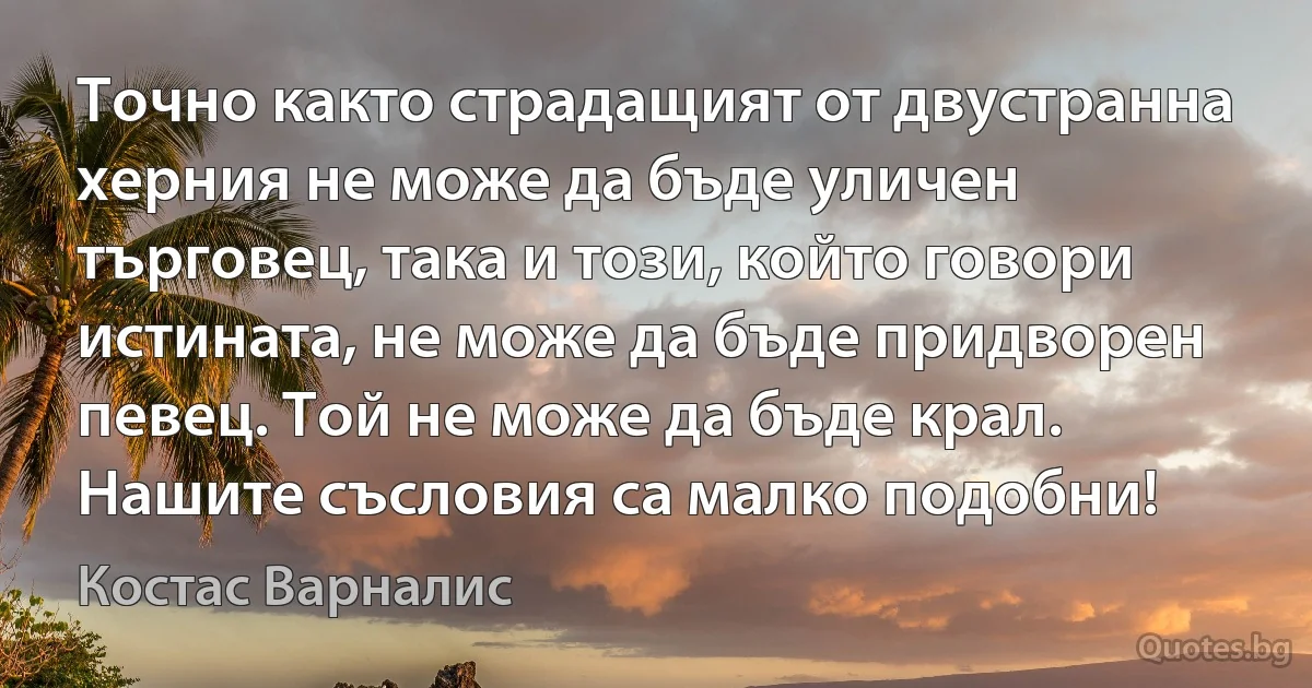 Точно както страдащият от двустранна херния не може да бъде уличен търговец, така и този, който говори истината, не може да бъде придворен певец. Той не може да бъде крал. Нашите съсловия са малко подобни! (Костас Варналис)